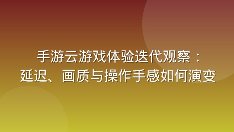 手游云游戏体验迭代观察：延迟、画质与操作手感如何演变